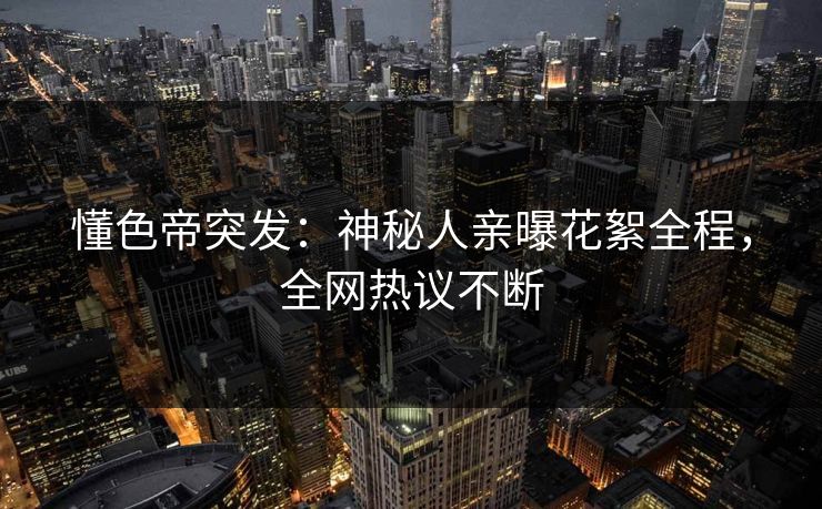 懂色帝突发：神秘人亲曝花絮全程，全网热议不断