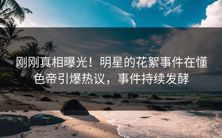 刚刚真相曝光！明星的花絮事件在懂色帝引爆热议，事件持续发酵