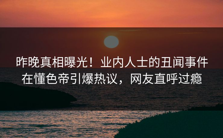 昨晚真相曝光！业内人士的丑闻事件在懂色帝引爆热议，网友直呼过瘾
