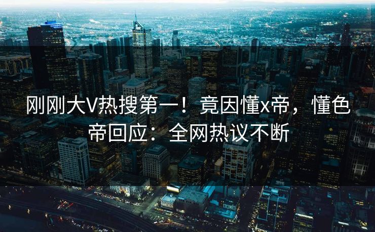 刚刚大V热搜第一！竟因懂x帝，懂色帝回应：全网热议不断