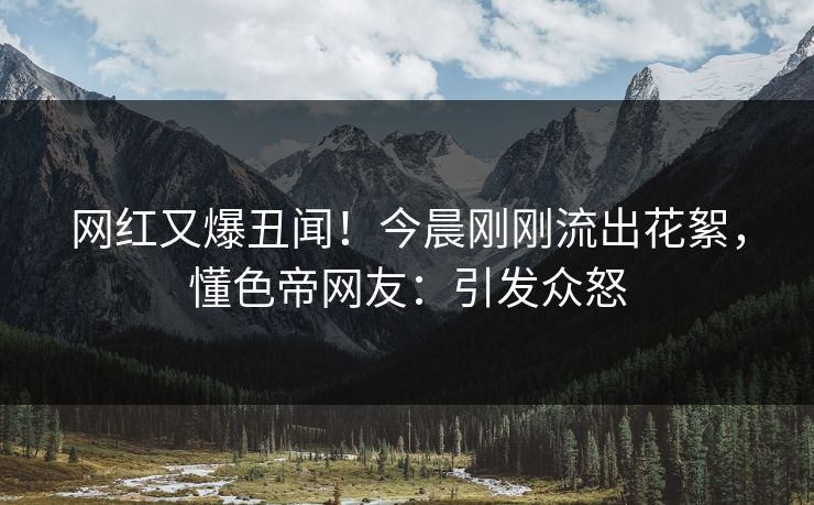 网红又爆丑闻！今晨刚刚流出花絮，懂色帝网友：引发众怒