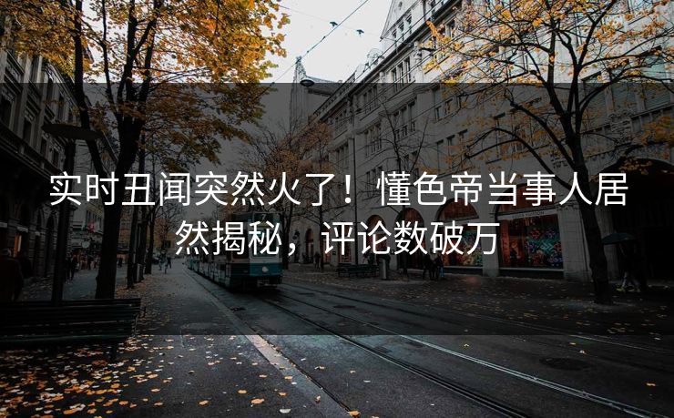 实时丑闻突然火了！懂色帝当事人居然揭秘，评论数破万