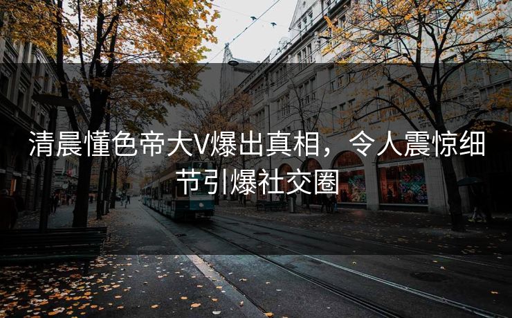 清晨懂色帝大V爆出真相，令人震惊细节引爆社交圈