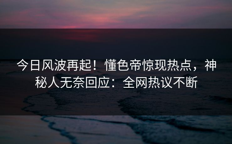 今日风波再起！懂色帝惊现热点，神秘人无奈回应：全网热议不断