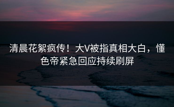 清晨花絮疯传！大V被指真相大白，懂色帝紧急回应持续刷屏