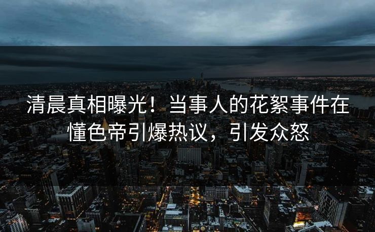 清晨真相曝光！当事人的花絮事件在懂色帝引爆热议，引发众怒