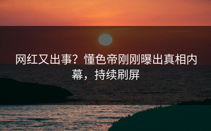 网红又出事？懂色帝刚刚曝出真相内幕，持续刷屏