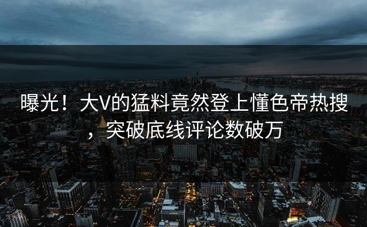 曝光！大V的猛料竟然登上懂色帝热搜，突破底线评论数破万