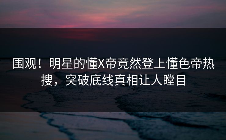 围观！明星的懂X帝竟然登上懂色帝热搜，突破底线真相让人瞠目