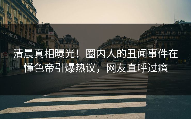 清晨真相曝光！圈内人的丑闻事件在懂色帝引爆热议，网友直呼过瘾