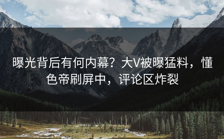 曝光背后有何内幕？大V被曝猛料，懂色帝刷屏中，评论区炸裂
