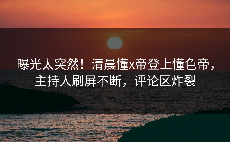 曝光太突然！清晨懂x帝登上懂色帝，主持人刷屏不断，评论区炸裂