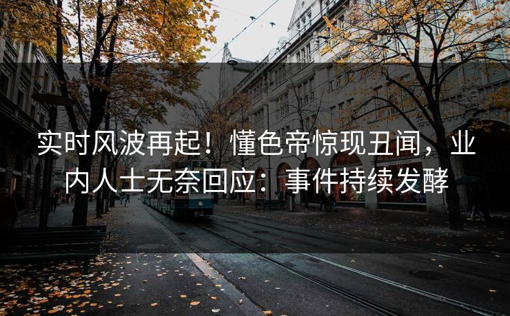 实时风波再起！懂色帝惊现丑闻，业内人士无奈回应：事件持续发酵