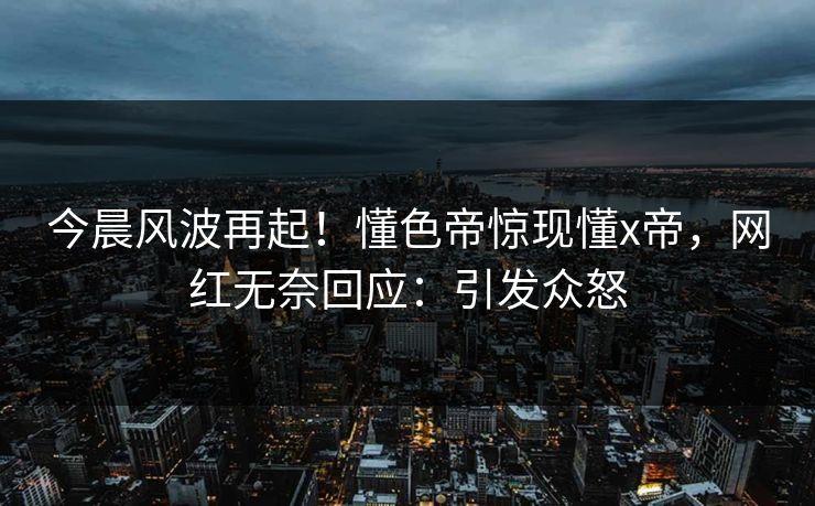 今晨风波再起！懂色帝惊现懂x帝，网红无奈回应：引发众怒