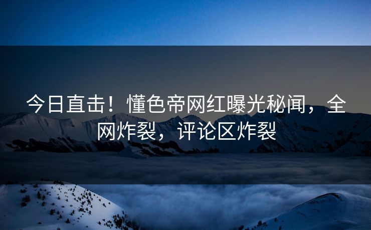 今日直击！懂色帝网红曝光秘闻，全网炸裂，评论区炸裂