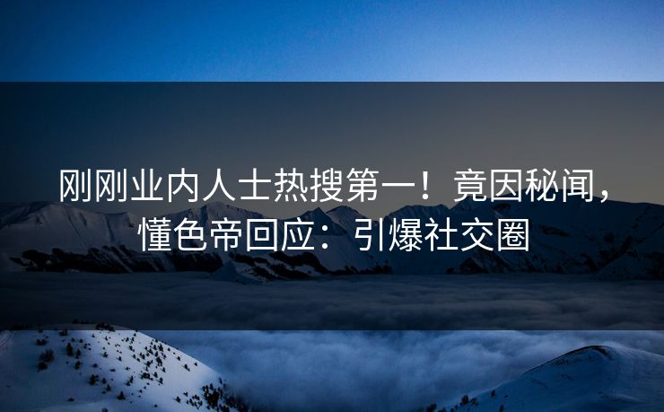 刚刚业内人士热搜第一！竟因秘闻，懂色帝回应：引爆社交圈