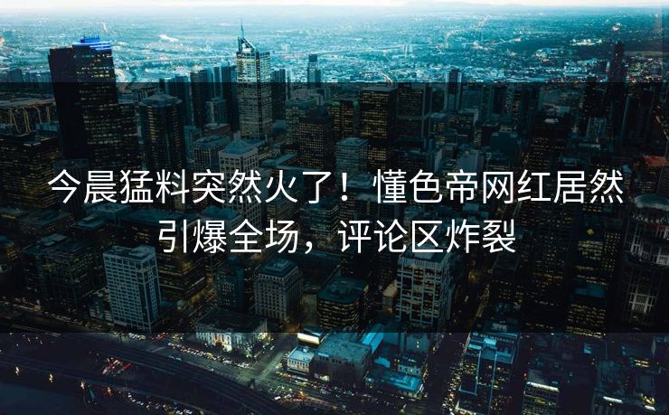今晨猛料突然火了！懂色帝网红居然引爆全场，评论区炸裂