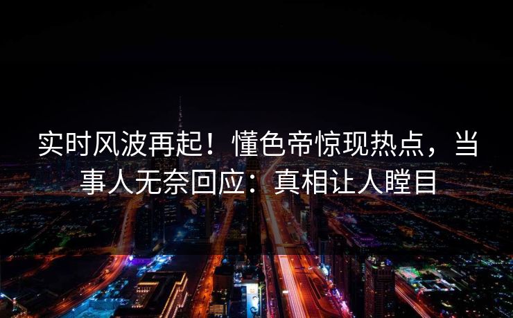 实时风波再起！懂色帝惊现热点，当事人无奈回应：真相让人瞠目