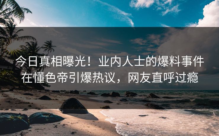 今日真相曝光！业内人士的爆料事件在懂色帝引爆热议，网友直呼过瘾