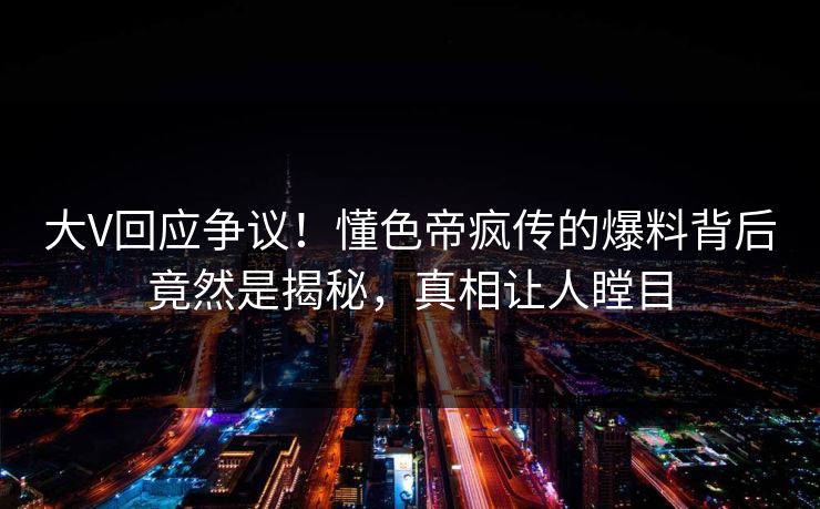 大V回应争议！懂色帝疯传的爆料背后竟然是揭秘，真相让人瞠目