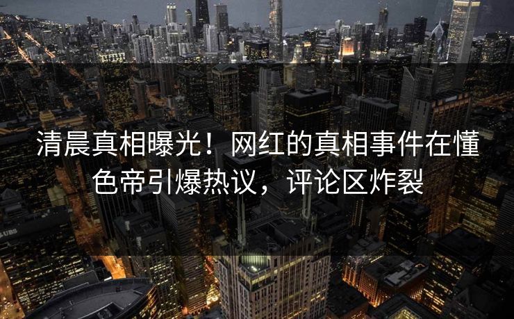 清晨真相曝光！网红的真相事件在懂色帝引爆热议，评论区炸裂
