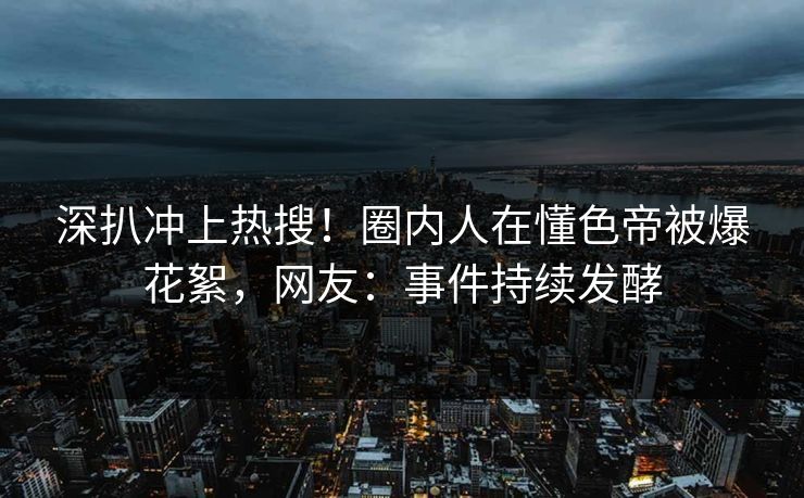 深扒冲上热搜！圈内人在懂色帝被爆花絮，网友：事件持续发酵