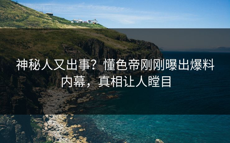 神秘人又出事？懂色帝刚刚曝出爆料内幕，真相让人瞠目
