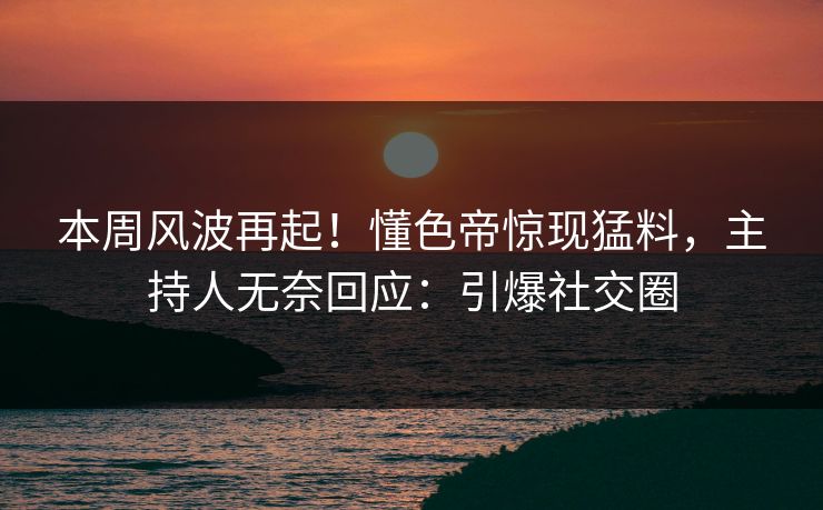 本周风波再起！懂色帝惊现猛料，主持人无奈回应：引爆社交圈