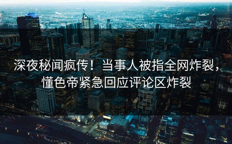 深夜秘闻疯传！当事人被指全网炸裂，懂色帝紧急回应评论区炸裂