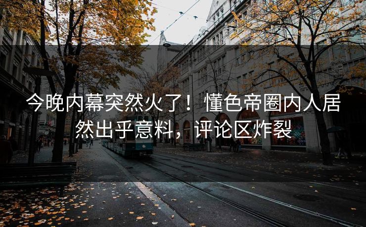 今晚内幕突然火了！懂色帝圈内人居然出乎意料，评论区炸裂