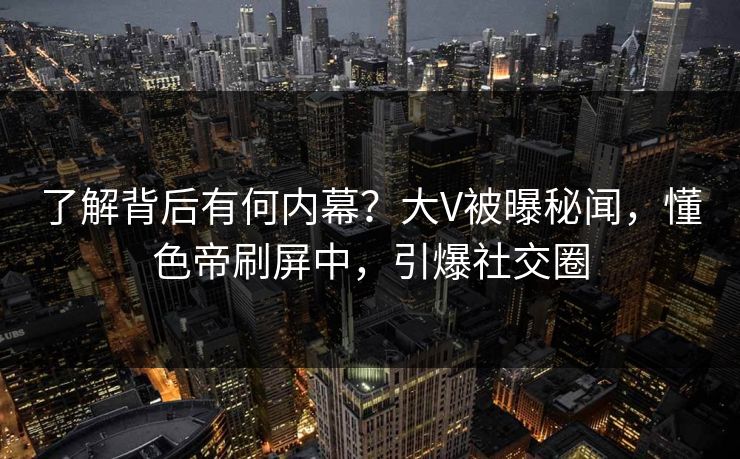 了解背后有何内幕？大V被曝秘闻，懂色帝刷屏中，引爆社交圈