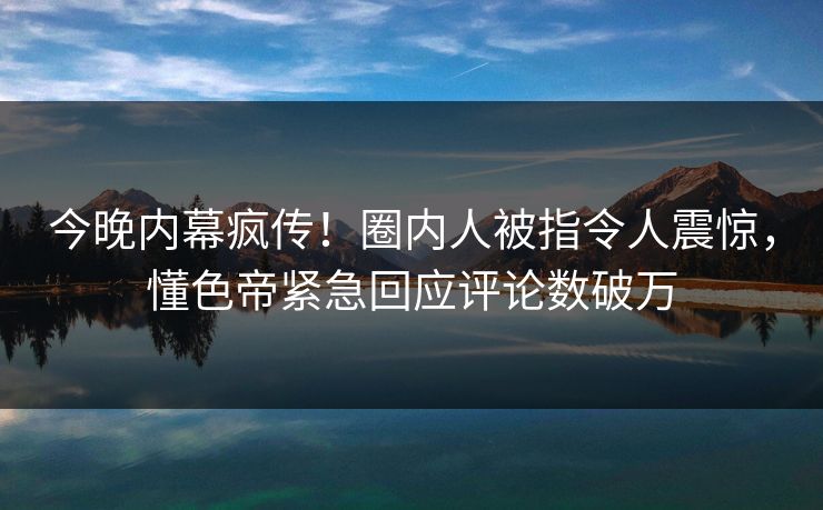 今晚内幕疯传！圈内人被指令人震惊，懂色帝紧急回应评论数破万
