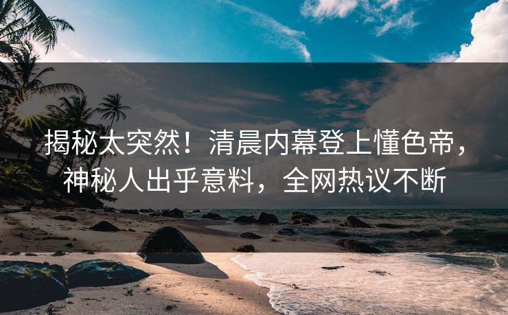 揭秘太突然！清晨内幕登上懂色帝，神秘人出乎意料，全网热议不断