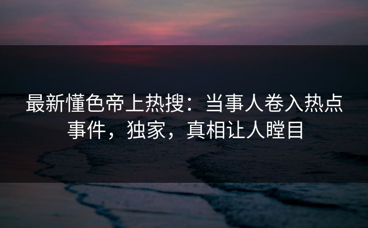 最新懂色帝上热搜：当事人卷入热点事件，独家，真相让人瞠目