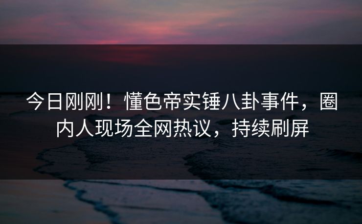 今日刚刚！懂色帝实锤八卦事件，圈内人现场全网热议，持续刷屏