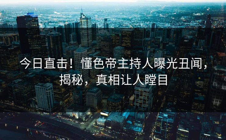 今日直击！懂色帝主持人曝光丑闻，揭秘，真相让人瞠目