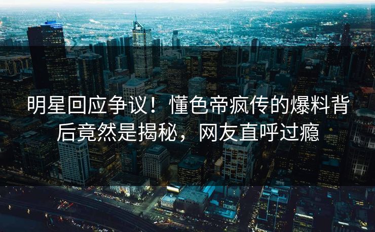 明星回应争议！懂色帝疯传的爆料背后竟然是揭秘，网友直呼过瘾