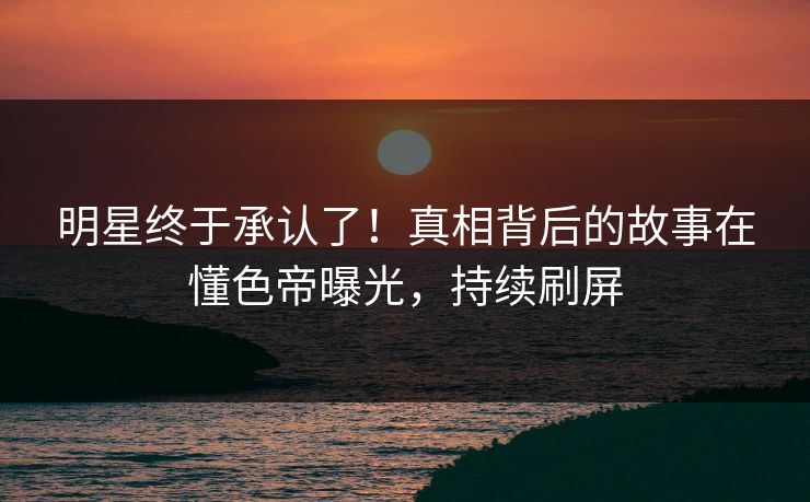 明星终于承认了！真相背后的故事在懂色帝曝光，持续刷屏