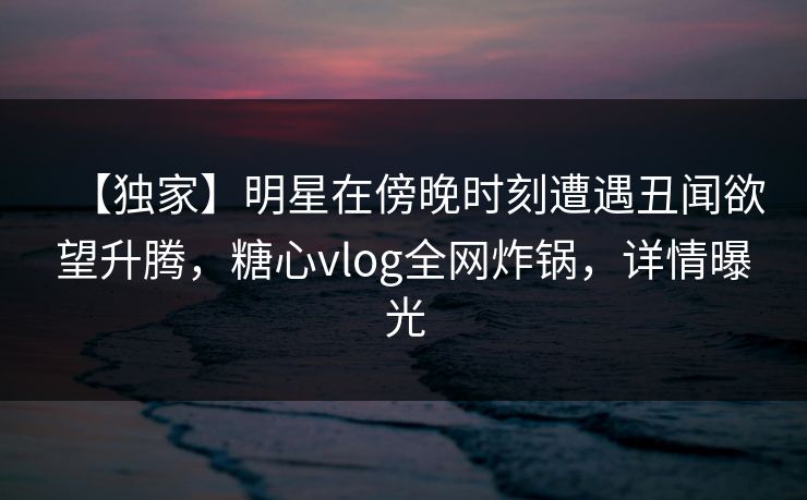 【独家】明星在傍晚时刻遭遇丑闻欲望升腾，糖心vlog全网炸锅，详情曝光