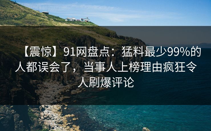 【震惊】91网盘点：猛料最少99%的人都误会了，当事人上榜理由疯狂令人刷爆评论