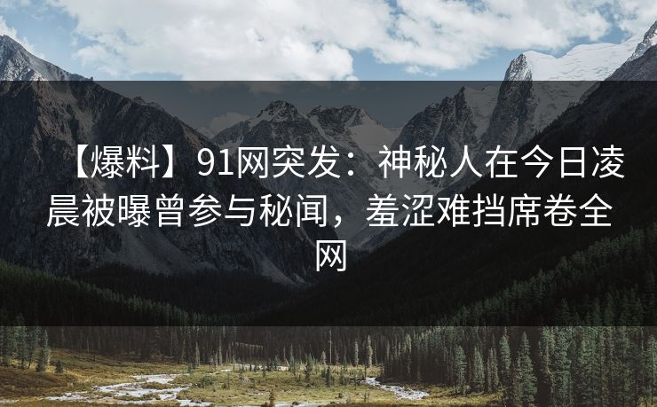 【爆料】91网突发：神秘人在今日凌晨被曝曾参与秘闻，羞涩难挡席卷全网