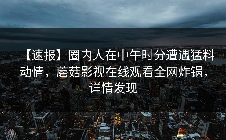 【速报】圈内人在中午时分遭遇猛料动情，蘑菇影视在线观看全网炸锅，详情发现