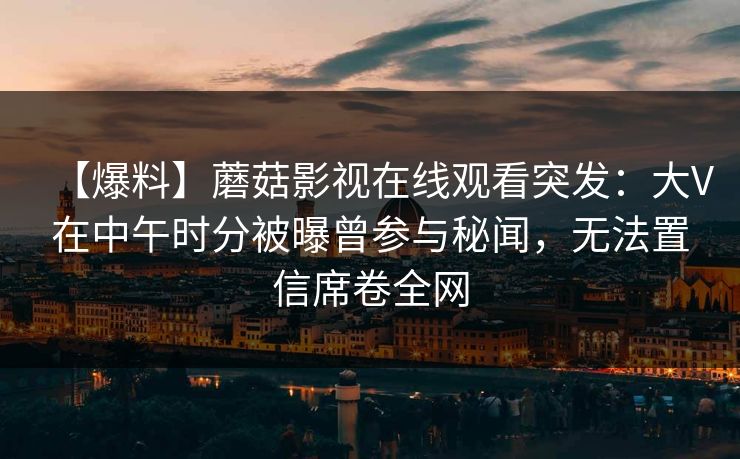 【爆料】蘑菇影视在线观看突发:大V在中午时分被曝曾参与秘闻,无法置信席卷全网 【爆料】蘑菇影视在线观看突发:大V在中午时分被曝曾参与秘闻,无法置信席卷全网