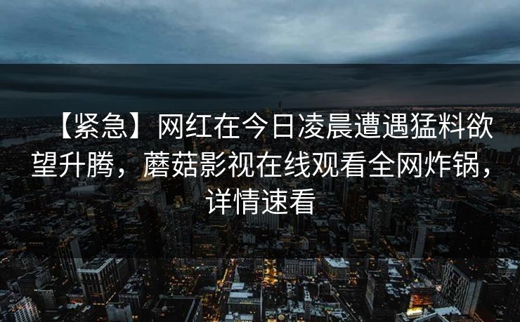 【紧急】网红在今日凌晨遭遇猛料欲望升腾,蘑菇影视在线观看全网炸锅,详情速看 【紧急】网红在今日凌晨遭遇猛料欲望升腾,蘑菇影视在线观看全网炸锅,详情速看