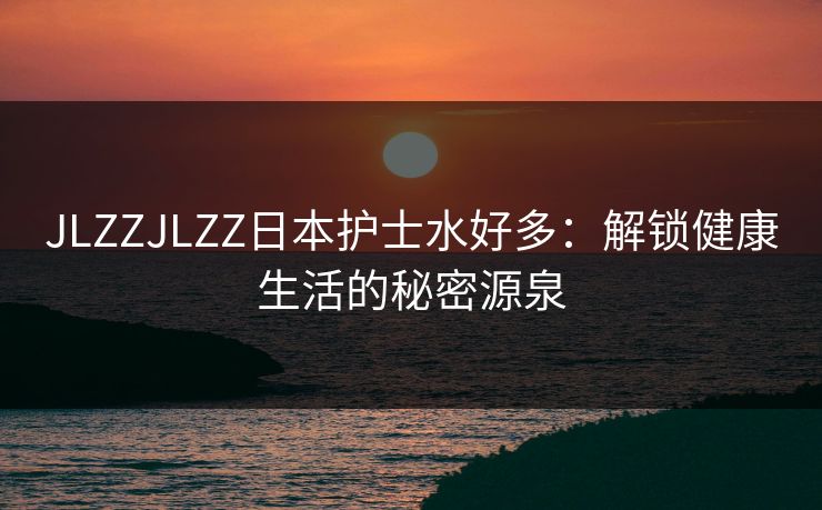 JLZZJLZZ日本护士水好多:解锁健康生活的秘密源泉 JLZZJLZZ日本护士水好多:解锁健康生活的秘密源泉
