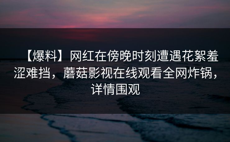 【爆料】网红在傍晚时刻遭遇花絮羞涩难挡,蘑菇影视在线观看全网炸锅,详情围观 【爆料】网红在傍晚时刻遭遇花絮羞涩难挡,蘑菇影视在线观看全网炸锅,详情围观