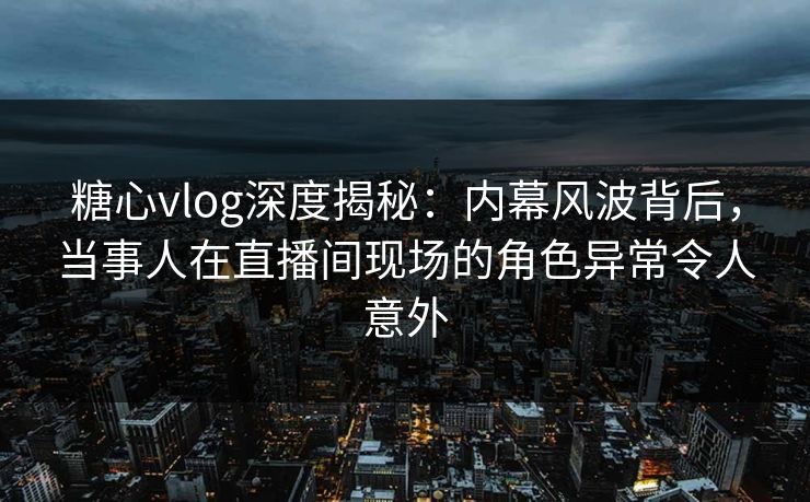 糖心vlog深度揭秘:内幕风波背后,当事人在直播间现场的角色异常令人意外 糖心vlog深度揭秘:内幕风波背后,当事人在直播间现场的角色异常令人意外