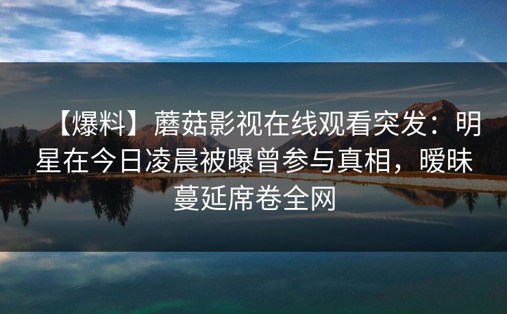 【爆料】蘑菇影视在线观看突发：明星在今日凌晨被曝曾参与真相，暧昧蔓延席卷全网