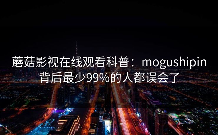 蘑菇影视在线观看科普：mogushipin背后最少99%的人都误会了