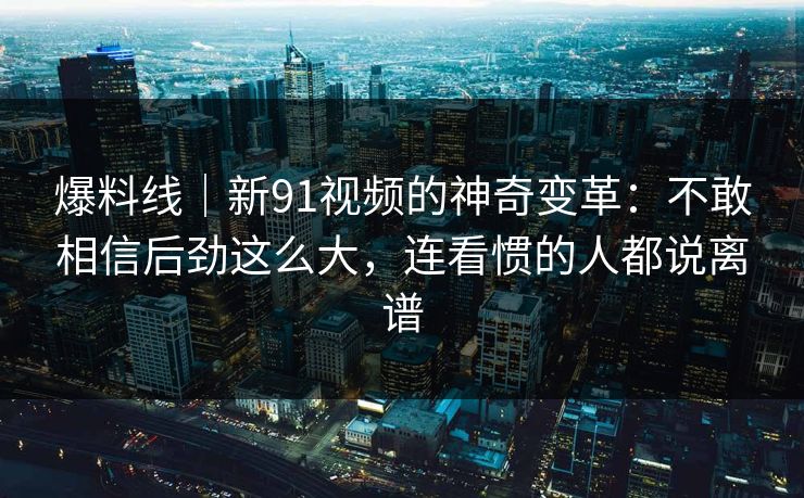 爆料线｜新91视频的神奇变革：不敢相信后劲这么大，连看惯的人都说离谱